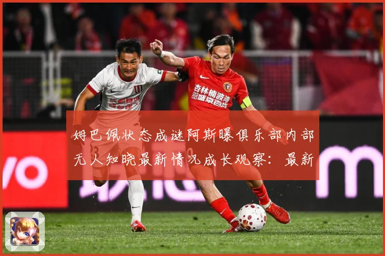 姆巴佩状态成谜阿斯曝俱乐部内部无人知晓最新情况成长观察：最新赛事动态与深度分析
