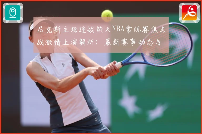 尼克斯主场迎战热火NBA常规赛焦点战激情上演解析：最新赛事动态与深度分析