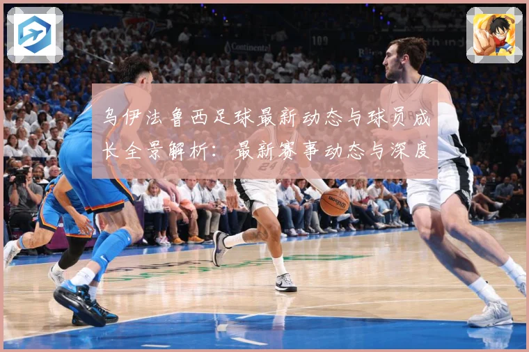 乌伊法鲁西足球最新动态与球员成长全景解析：最新赛事动态与深度分析