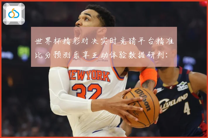 世界杯精彩对决实时竞猜平台精准比分预测乐享互动体验数据研判：最新赛事动态与深度分析