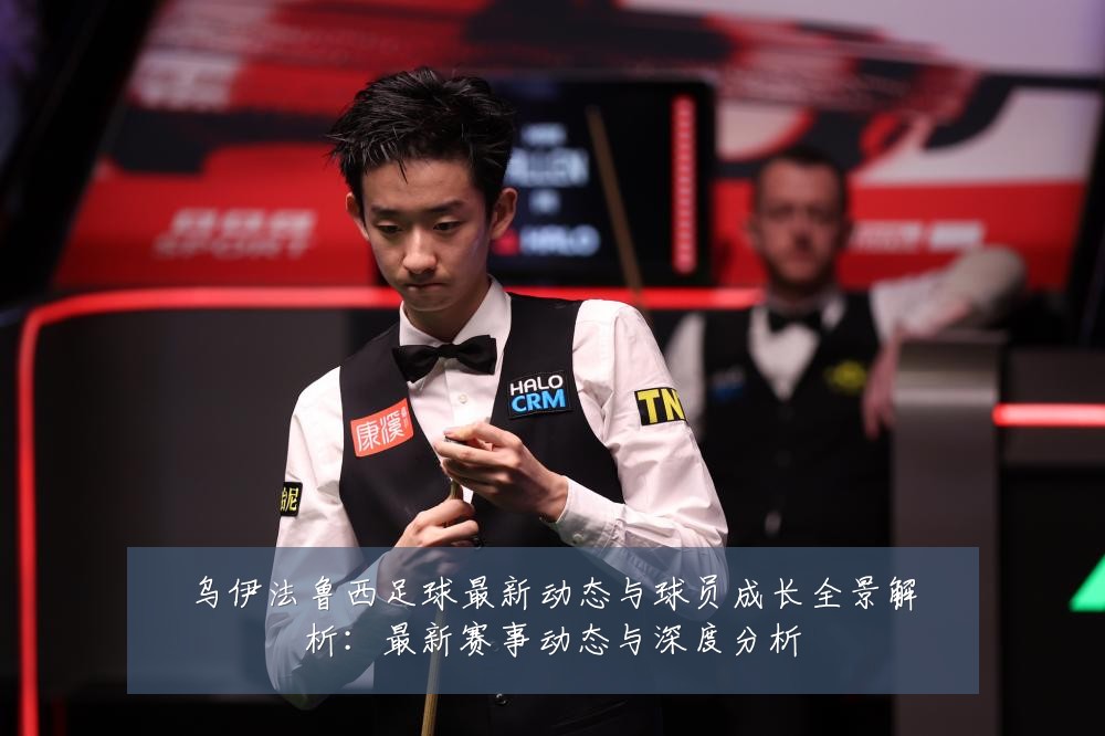 乌伊法鲁西足球最新动态与球员成长全景解析：最新赛事动态与深度分析