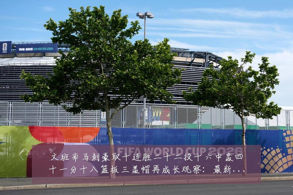 文班率马刺豪取十连胜二十二投十六中轰四十一分十八篮板三盖帽再成长观察:最新赛事动态与深度分析